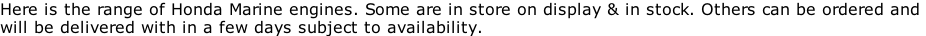Here is the range of Honda Marine engines. Some are in store on display & in stock. Others can be ordered and  will be delivered with in a few days subject to availability.
